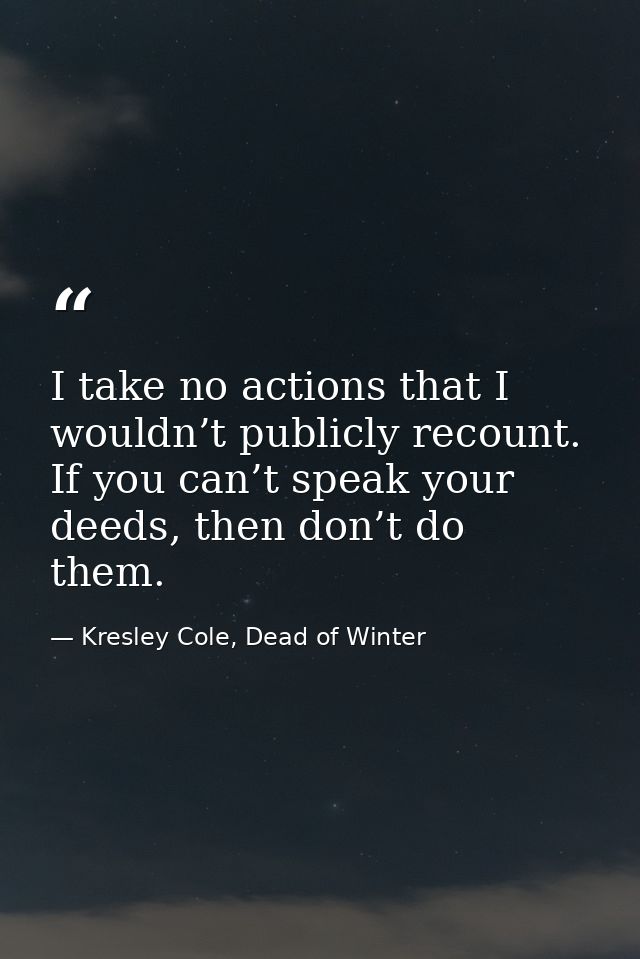 I take no actions that I wouldn’t publicly recount. If you can’t speak your deeds, then don’t do them. — Kresley Cole, Dead of Winter