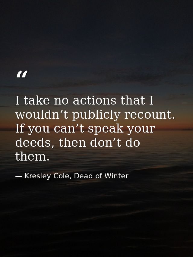 I take no actions that I wouldn’t publicly recount. If you can’t speak your deeds, then don’t do them. — Kresley Cole, Dead of Winter