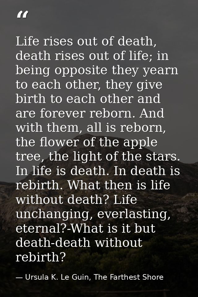Life rises out of death, death rises out of life; in being opposite they yearn to each other, they give birth to each ot — Ursula K. Le Guin, The Farthest Shore