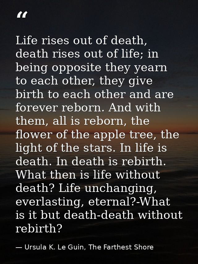 Life rises out of death, death rises out of life; in being opposite they yearn to each other, they give birth to each ot — Ursula K. Le Guin, The Farthest Shore