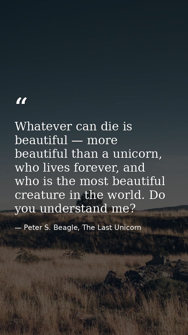 Whatever can die is beautiful — more beautiful than a unicorn, who lives forever, and who is the most beautiful creature — Peter S. Beagle, The Last Unicorn