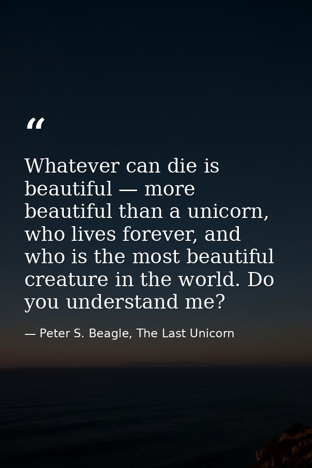 Whatever can die is beautiful — more beautiful than a unicorn, who lives forever, and who is the most beautiful creature — Peter S. Beagle, The Last Unicorn