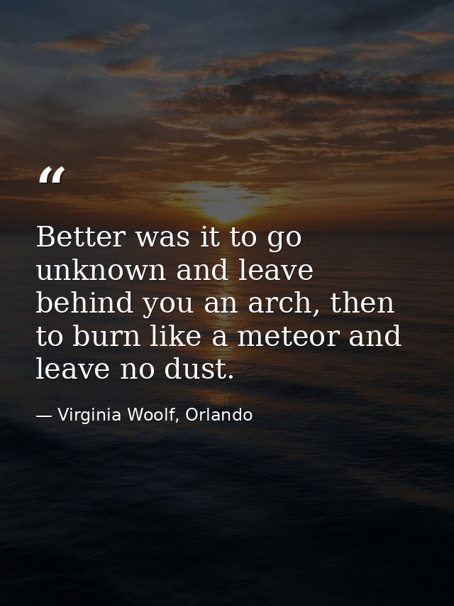 Better was it to go unknown and leave behind you an arch, then to burn like a meteor and leave no dust. — Virginia Woolf, Orlando