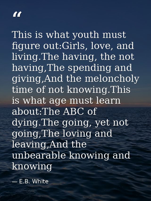 This is what youth must figure out:Girls, love, and living.The having, the not having,The spending and giving,And the me — E.B. White
