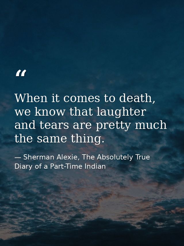 When it comes to death, we know that laughter and tears are pretty much the same thing. — Sherman Alexie, The Absolutely True Diary of a Part-Time Indian