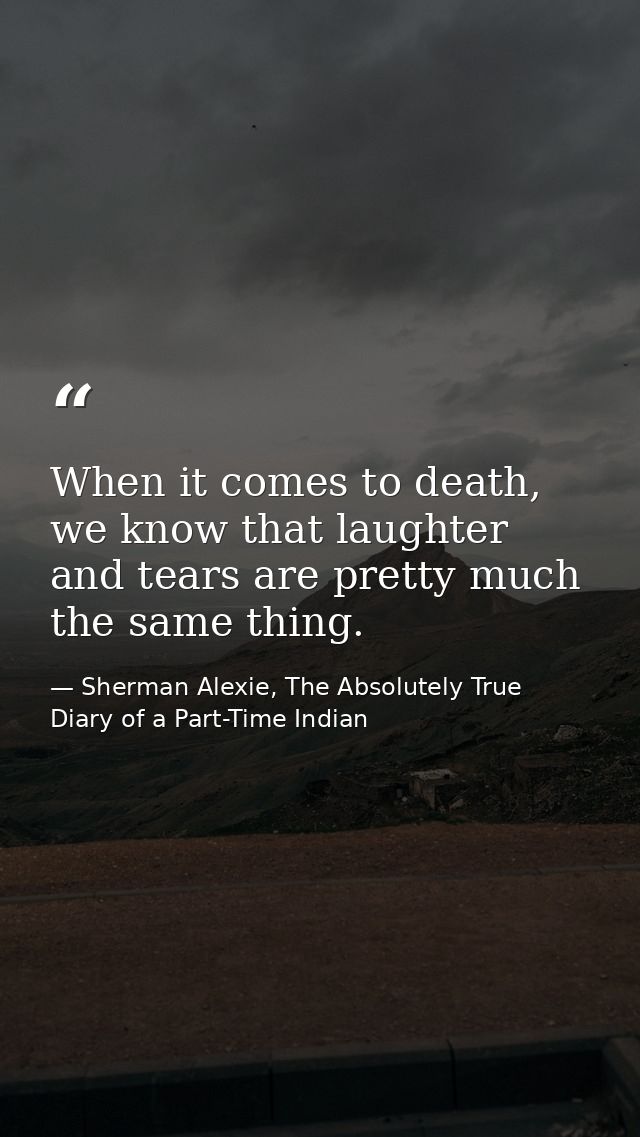 When it comes to death, we know that laughter and tears are pretty much the same thing. — Sherman Alexie, The Absolutely True Diary of a Part-Time Indian