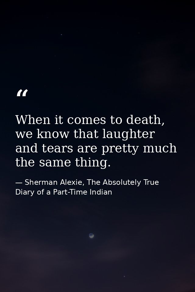 When it comes to death, we know that laughter and tears are pretty much the same thing. — Sherman Alexie, The Absolutely True Diary of a Part-Time Indian