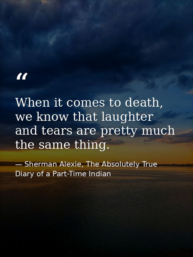 When it comes to death, we know that laughter and tears are pretty much the same thing. — Sherman Alexie, The Absolutely True Diary of a Part-Time Indian
