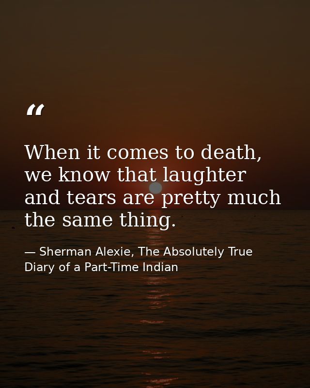 When it comes to death, we know that laughter and tears are pretty much the same thing. — Sherman Alexie, The Absolutely True Diary of a Part-Time Indian