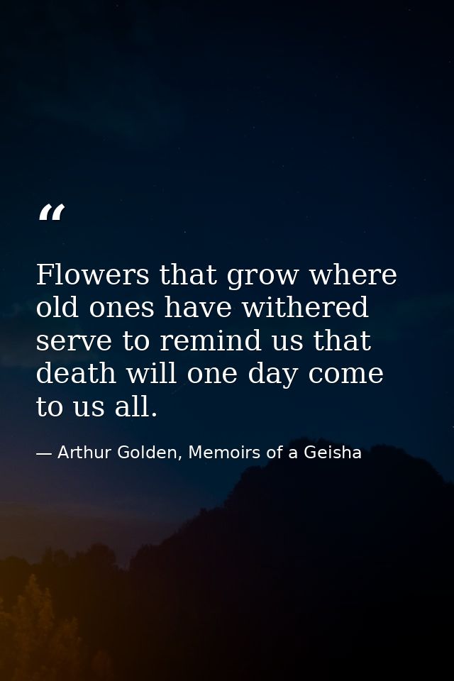 Flowers that grow where old ones have withered serve to remind us that death will one day come to us all. — Arthur Golden, Memoirs of a Geisha