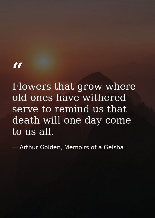 Flowers that grow where old ones have withered serve to remind us that death will one day come to us all. — Arthur Golden, Memoirs of a Geisha