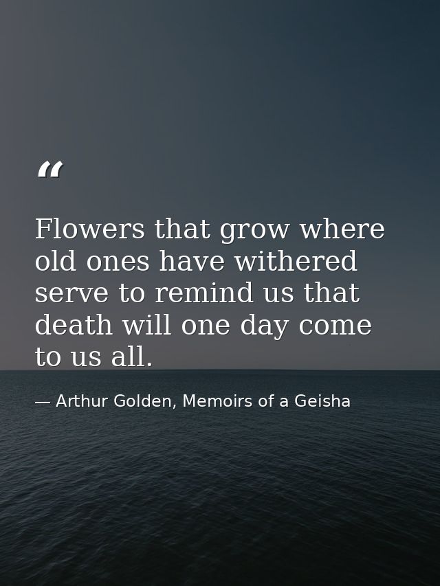 Flowers that grow where old ones have withered serve to remind us that death will one day come to us all. — Arthur Golden, Memoirs of a Geisha