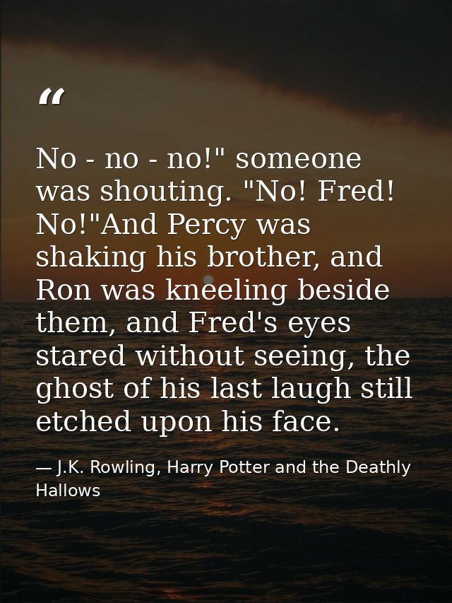 No - no - no!" someone was shouting. "No! Fred! No!"And Percy was shaking his brother, and Ron was kneeling beside them, — J.K. Rowling, Harry Potter and the Deathly Hallows