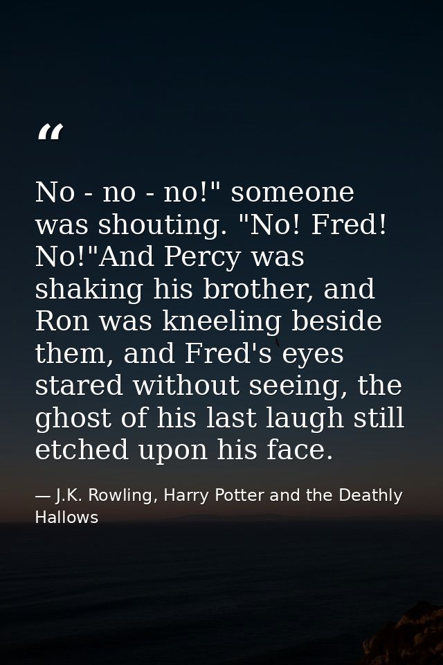 No - no - no!" someone was shouting. "No! Fred! No!"And Percy was shaking his brother, and Ron was kneeling beside them, — J.K. Rowling, Harry Potter and the Deathly Hallows