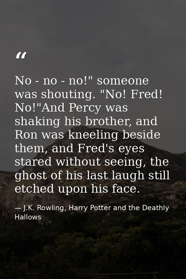 No - no - no!" someone was shouting. "No! Fred! No!"And Percy was shaking his brother, and Ron was kneeling beside them, — J.K. Rowling, Harry Potter and the Deathly Hallows