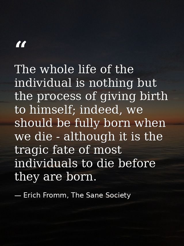 The whole life of the individual is nothing but the process of giving birth to himself; indeed, we should be fully born  — Erich Fromm, The Sane Society