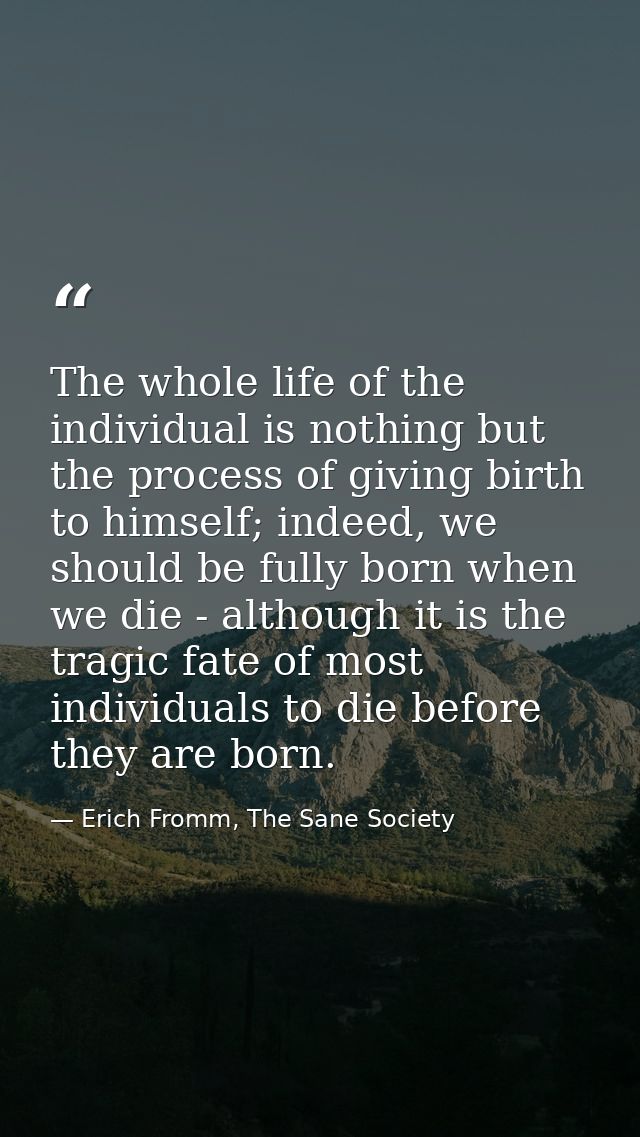 The whole life of the individual is nothing but the process of giving birth to himself; indeed, we should be fully born  — Erich Fromm, The Sane Society