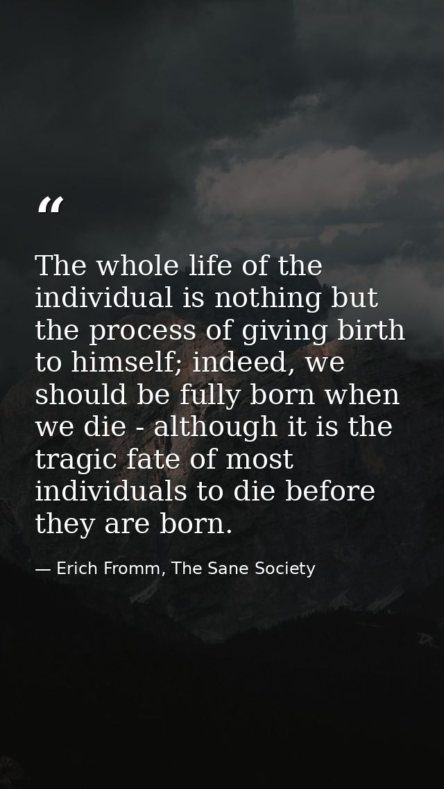 The whole life of the individual is nothing but the process of giving birth to himself; indeed, we should be fully born  — Erich Fromm, The Sane Society