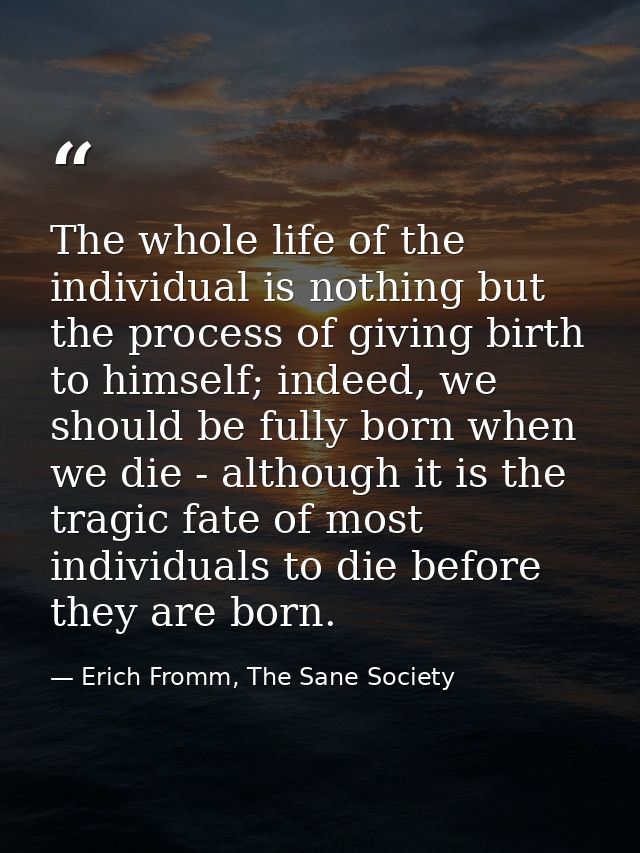The whole life of the individual is nothing but the process of giving birth to himself; indeed, we should be fully born  — Erich Fromm, The Sane Society