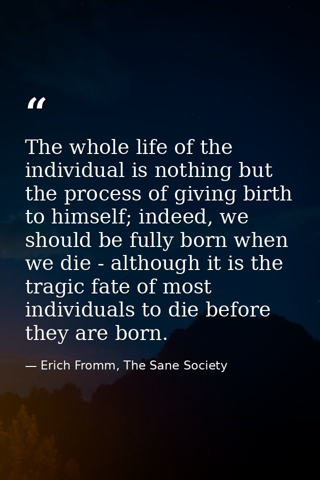 The whole life of the individual is nothing but the process of giving birth to himself; indeed, we should be fully born  — Erich Fromm, The Sane Society