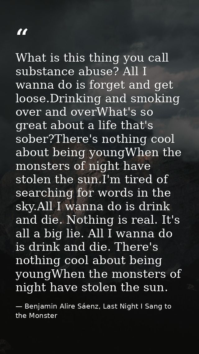 What is this thing you call substance abuse? All I wanna do is forget and get loose.Drinking and smoking over and overWh — Benjamin Alire Sáenz, Last Night I Sang to the Monster