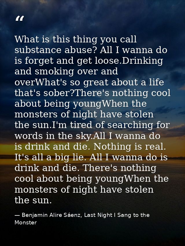 What is this thing you call substance abuse? All I wanna do is forget and get loose.Drinking and smoking over and overWh — Benjamin Alire Sáenz, Last Night I Sang to the Monster