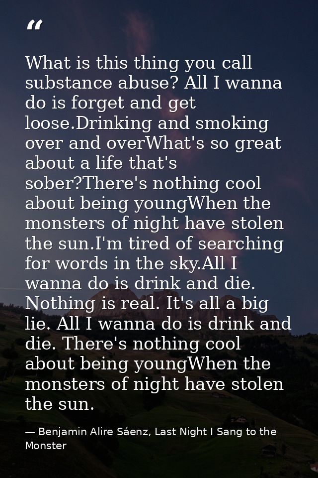 What is this thing you call substance abuse? All I wanna do is forget and get loose.Drinking and smoking over and overWh — Benjamin Alire Sáenz, Last Night I Sang to the Monster
