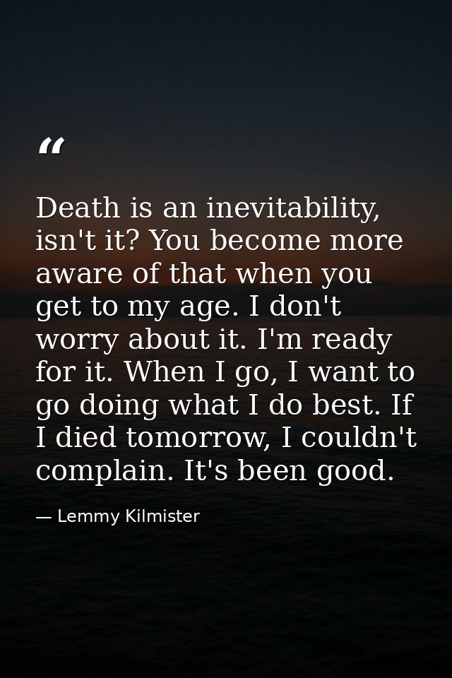 Death is an inevitability, isn't it? You become more aware of that when you get to my age. I don't worry about it. I'm r — Lemmy Kilmister