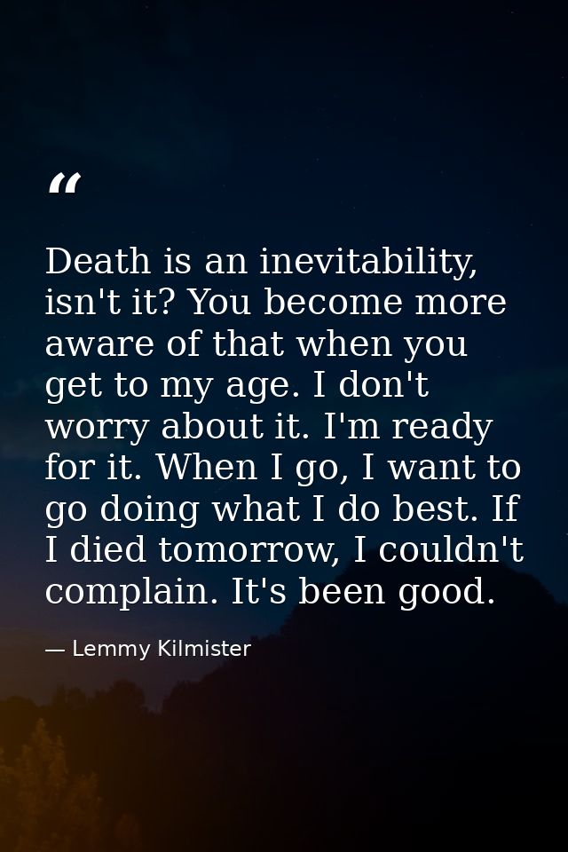Death is an inevitability, isn't it? You become more aware of that when you get to my age. I don't worry about it. I'm r — Lemmy Kilmister