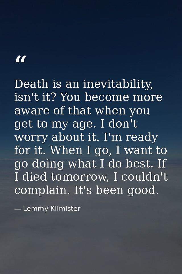 Death is an inevitability, isn't it? You become more aware of that when you get to my age. I don't worry about it. I'm r — Lemmy Kilmister