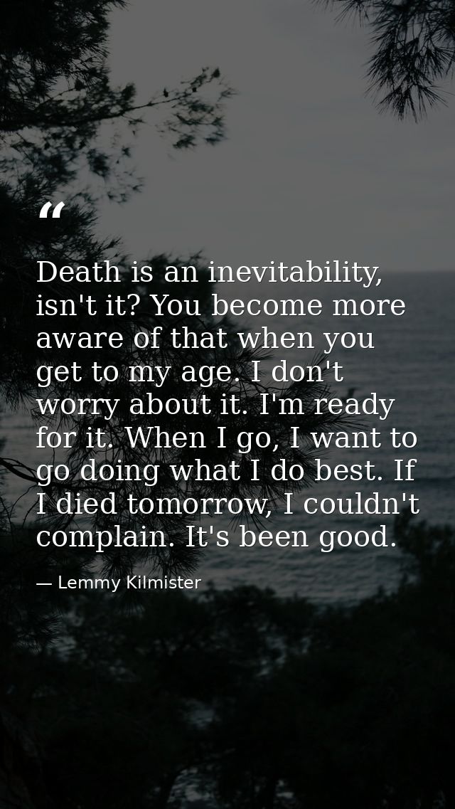 Death is an inevitability, isn't it? You become more aware of that when you get to my age. I don't worry about it. I'm r — Lemmy Kilmister