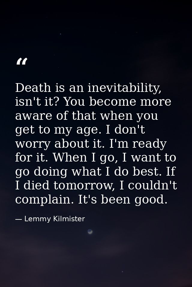 Death is an inevitability, isn't it? You become more aware of that when you get to my age. I don't worry about it. I'm r — Lemmy Kilmister