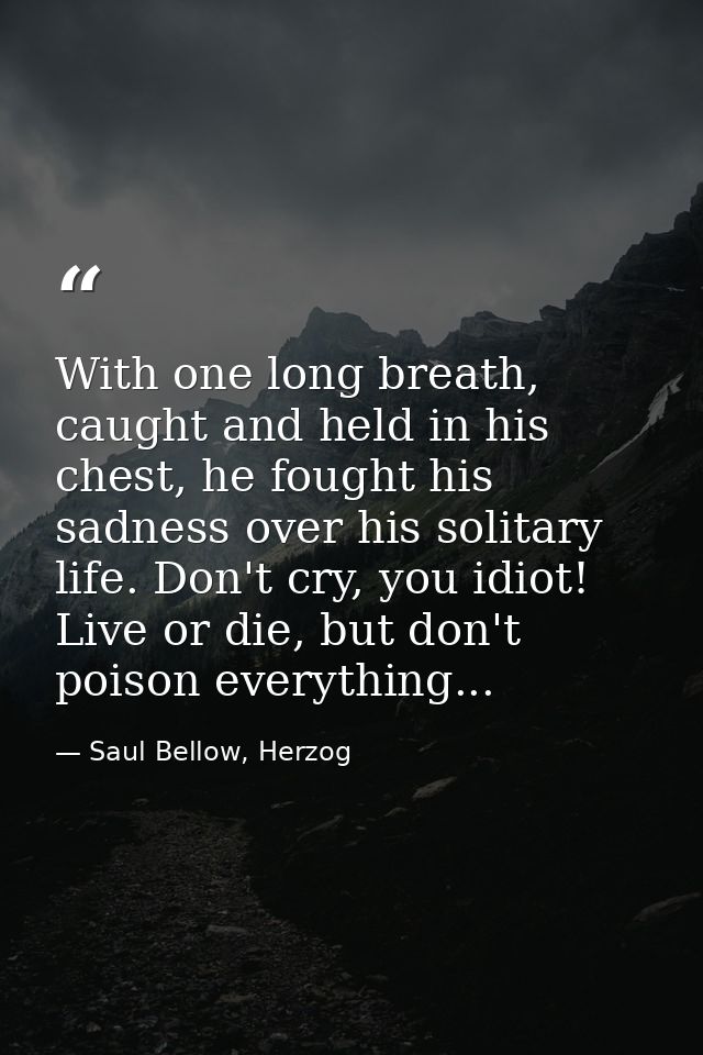 With one long breath, caught and held in his chest, he fought his sadness over his solitary life. Don't cry, you idiot!  — Saul Bellow, Herzog