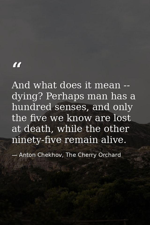 And what does it mean -- dying? Perhaps man has a hundred senses, and only the five we know are lost at death, while the — Anton Chekhov, The Cherry Orchard