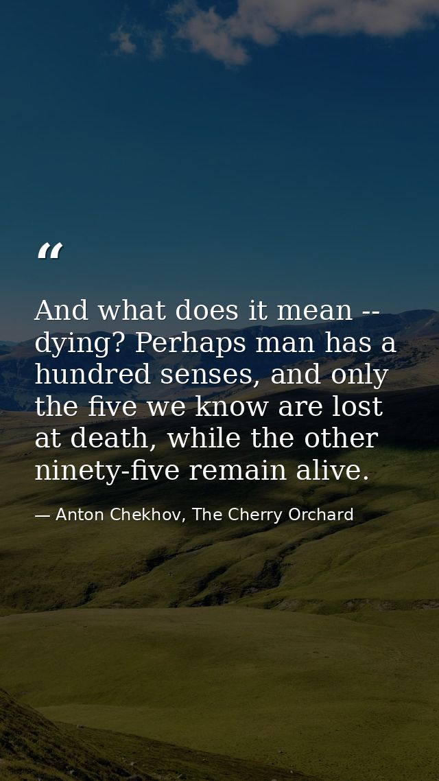 And what does it mean -- dying? Perhaps man has a hundred senses, and only the five we know are lost at death, while the — Anton Chekhov, The Cherry Orchard