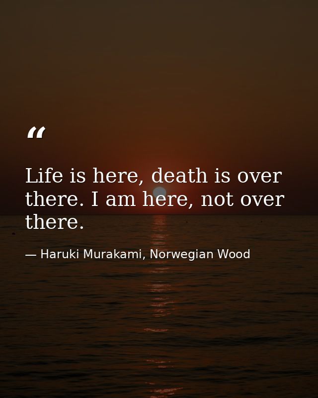 Life is here, death is over there. I am here, not over there. — Haruki Murakami, Norwegian Wood