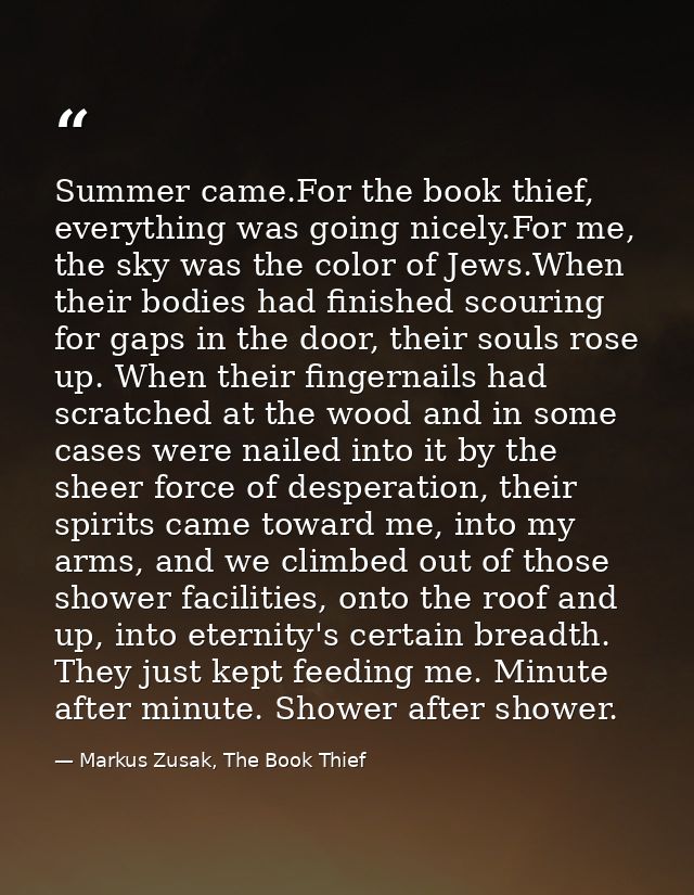 Summer came.For the book thief, everything was going nicely.For me, the sky was the color of Jews.When their bodies had  — Markus Zusak, The Book Thief