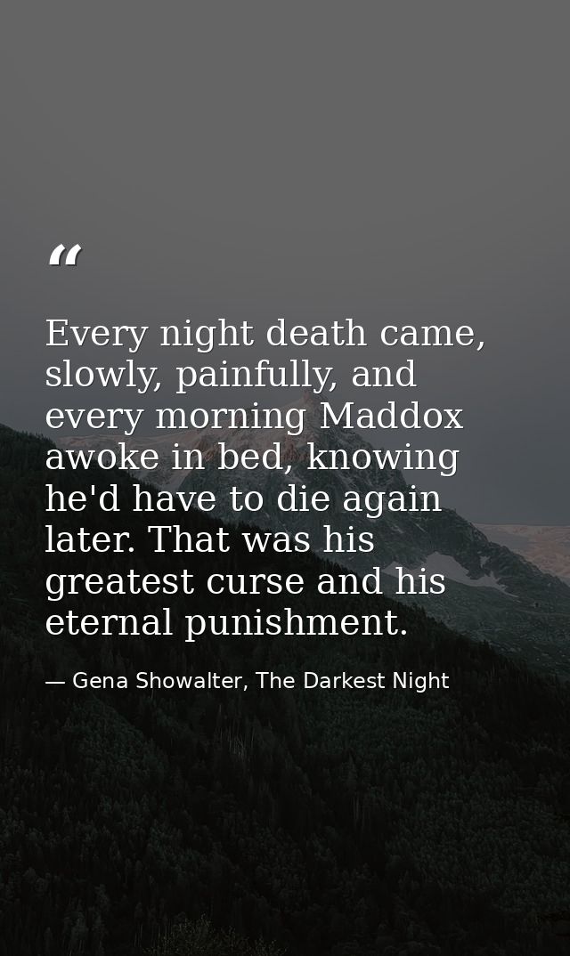 Every night death came, slowly, painfully, and every morning Maddox awoke in bed, knowing he'd have to die again later.  — Gena Showalter, The Darkest Night