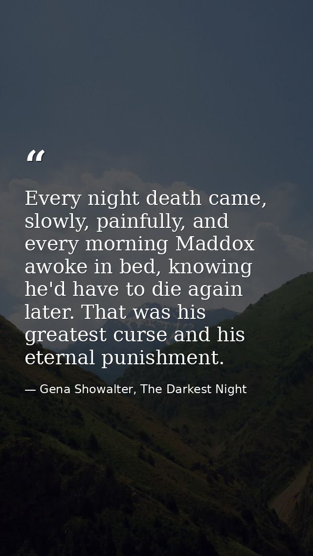Every night death came, slowly, painfully, and every morning Maddox awoke in bed, knowing he'd have to die again later.  — Gena Showalter, The Darkest Night