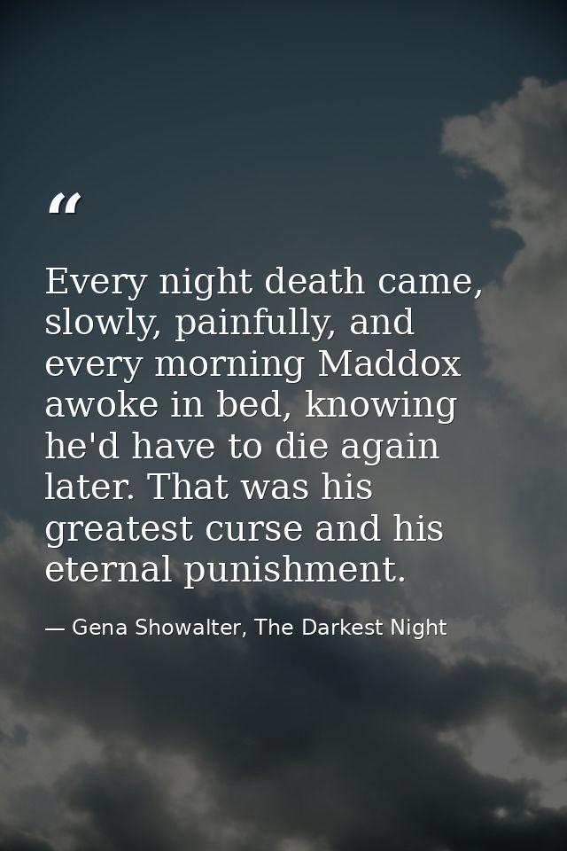 Every night death came, slowly, painfully, and every morning Maddox awoke in bed, knowing he'd have to die again later.  — Gena Showalter, The Darkest Night