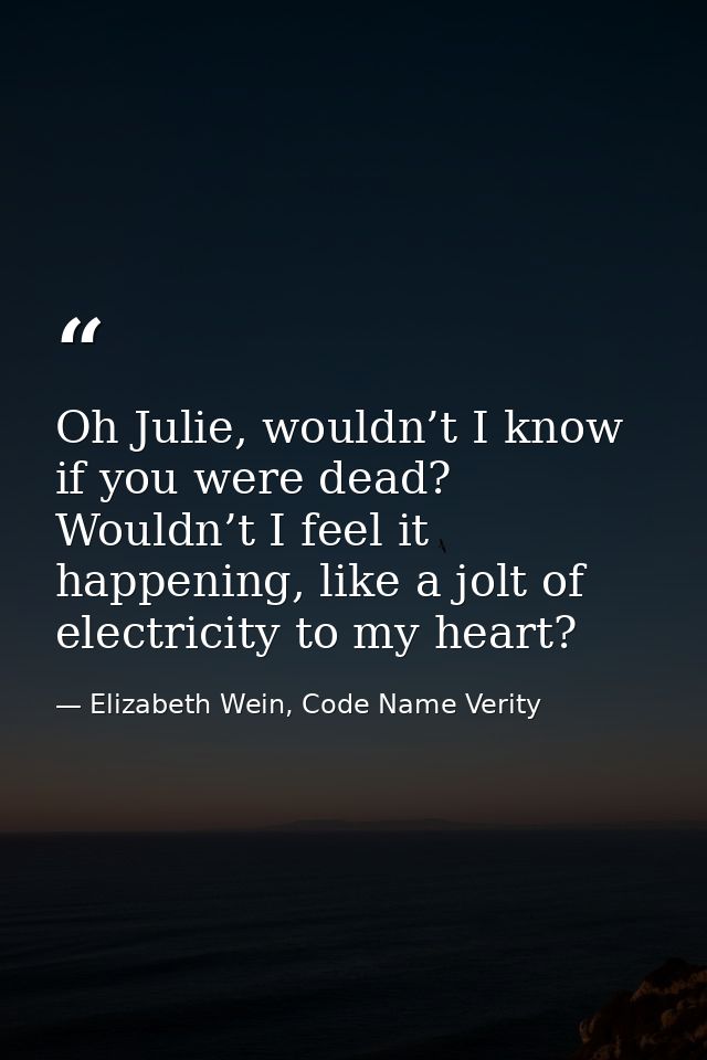 Oh Julie, wouldn’t I know if you were dead? Wouldn’t I feel it happening, like a jolt of electricity to my heart? — Elizabeth Wein, Code Name Verity