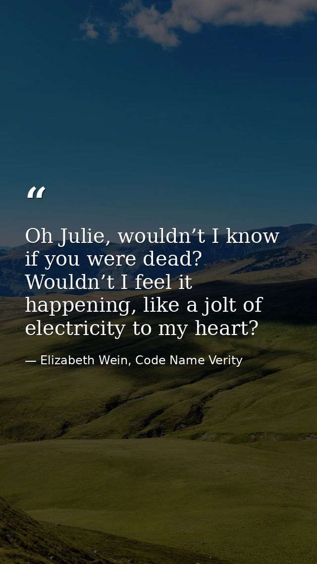 Oh Julie, wouldn’t I know if you were dead? Wouldn’t I feel it happening, like a jolt of electricity to my heart? — Elizabeth Wein, Code Name Verity