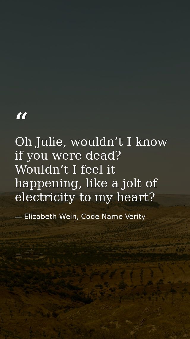 Oh Julie, wouldn’t I know if you were dead? Wouldn’t I feel it happening, like a jolt of electricity to my heart? — Elizabeth Wein, Code Name Verity