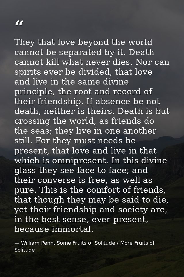 They that love beyond the world cannot be separated by it. Death cannot kill what never dies. Nor can spirits ever be di — William Penn, Some Fruits of Solitude / More Fruits of Solitude
