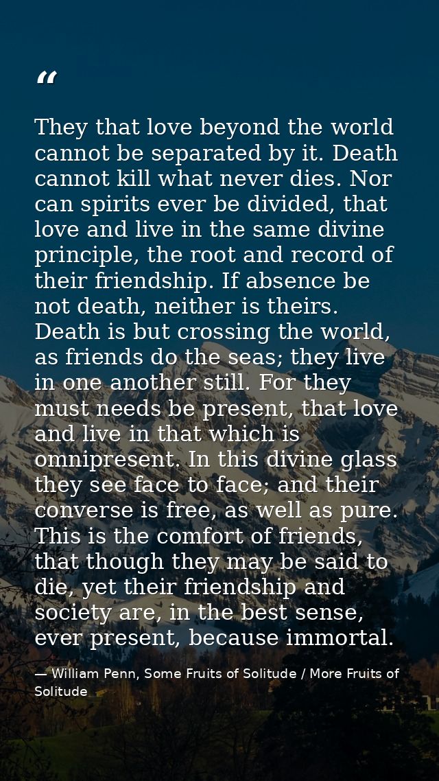 They that love beyond the world cannot be separated by it. Death cannot kill what never dies. Nor can spirits ever be di — William Penn, Some Fruits of Solitude / More Fruits of Solitude