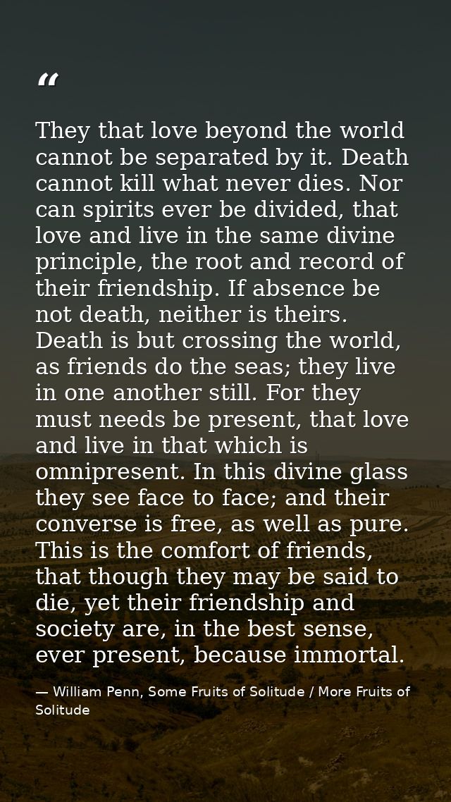 They that love beyond the world cannot be separated by it. Death cannot kill what never dies. Nor can spirits ever be di — William Penn, Some Fruits of Solitude / More Fruits of Solitude