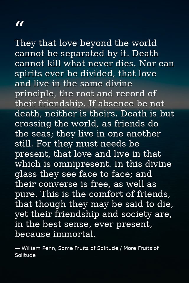 They that love beyond the world cannot be separated by it. Death cannot kill what never dies. Nor can spirits ever be di — William Penn, Some Fruits of Solitude / More Fruits of Solitude