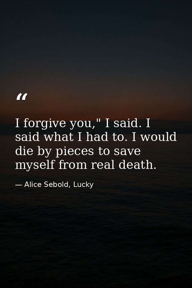 I forgive you," I said. I said what I had to. I would die by pieces to save myself from real death. — Alice Sebold, Lucky