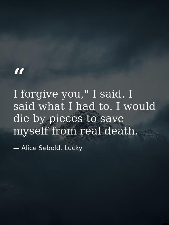 I forgive you," I said. I said what I had to. I would die by pieces to save myself from real death. — Alice Sebold, Lucky