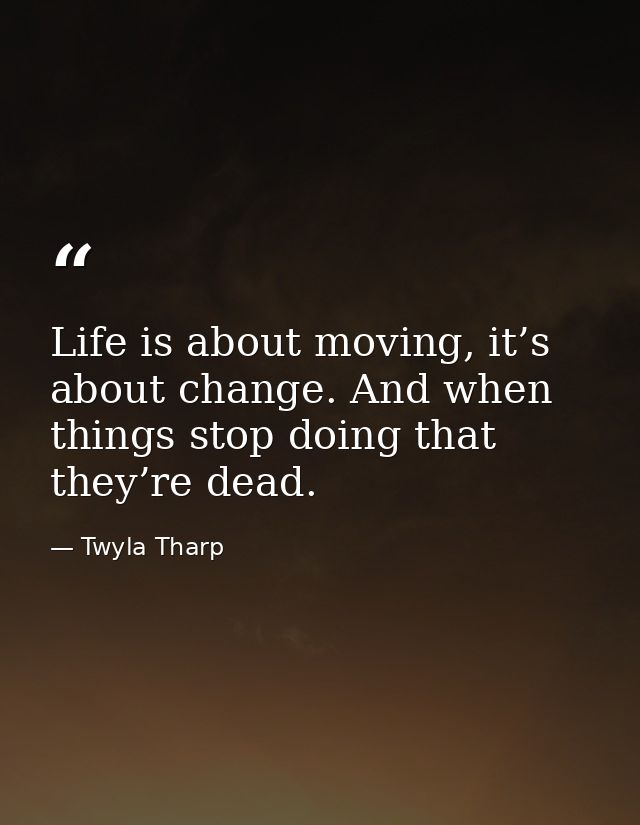 Life is about moving, it’s about change. And when things stop doing that they’re dead. — Twyla Tharp